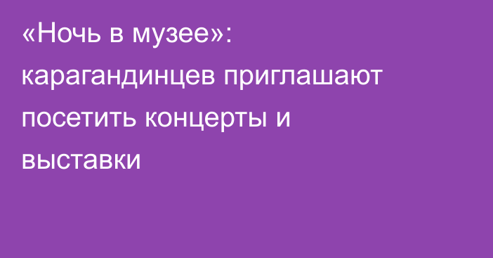 «Ночь в музее»: карагандинцев приглашают посетить концерты и выставки