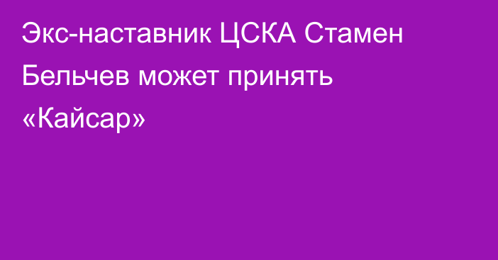 Экс-наставник ЦСКА Стамен Бельчев может принять «Кайсар»