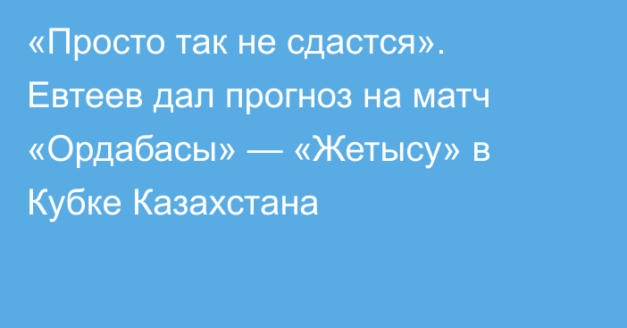 «Просто так не сдастся». Евтеев дал прогноз на матч «Ордабасы» — «Жетысу» в Кубке Казахстана