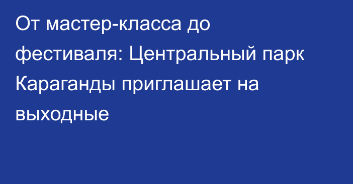 От мастер-класса до фестиваля: Центральный парк Караганды приглашает на выходные
