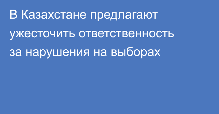 В Казахстане предлагают ужесточить ответственность за нарушения на выборах