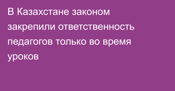 В Казахстане законом закрепили ответственность педагогов только во время уроков