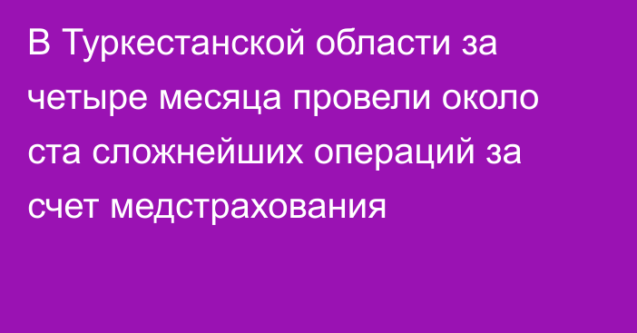 В Туркестанской области за четыре месяца провели около ста сложнейших операций за счет медстрахования