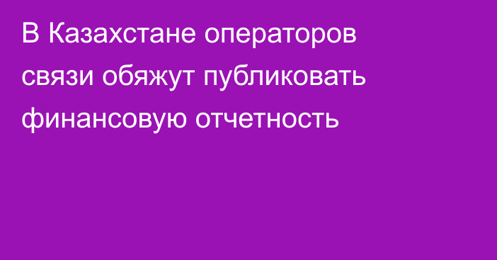 В Казахстане операторов связи обяжут публиковать финансовую отчетность