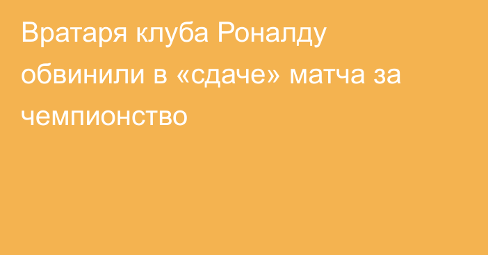 Вратаря клуба Роналду обвинили в «сдаче» матча за чемпионство