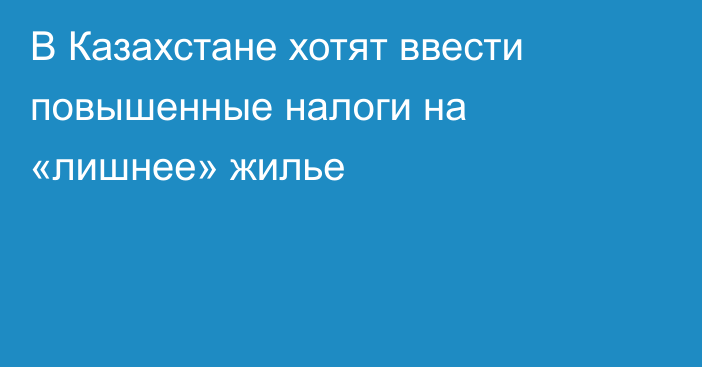 В Казахстане хотят ввести повышенные налоги на «лишнее» жилье