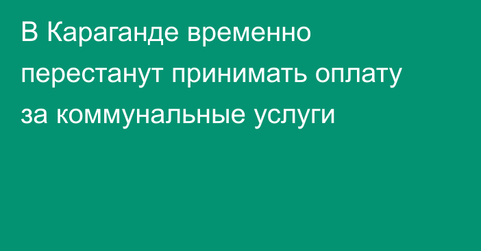 В Караганде временно перестанут принимать оплату за коммунальные услуги