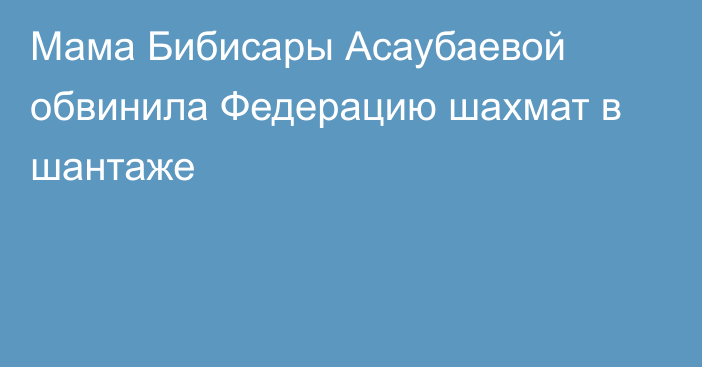 Мама Бибисары Асаубаевой обвинила Федерацию шахмат в шантаже
