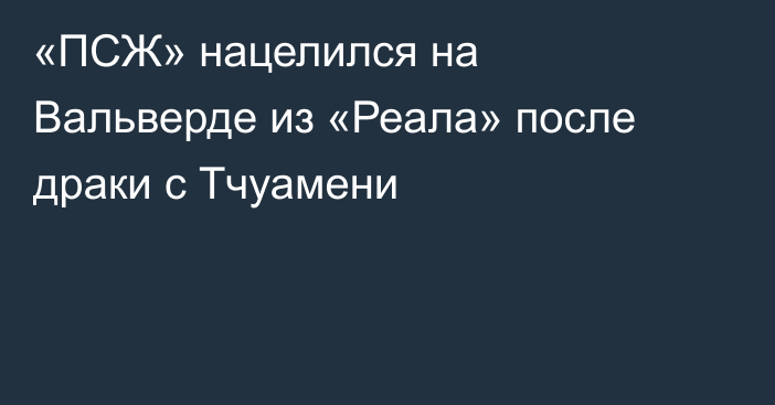 «ПСЖ» нацелился на Вальверде из «Реала» после драки с Тчуамени