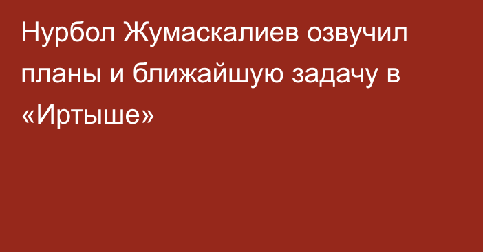 Нурбол Жумаскалиев озвучил планы и ближайшую задачу в «Иртыше»