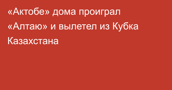 «Актобе» дома проиграл «Алтаю» и вылетел из Кубка Казахстана