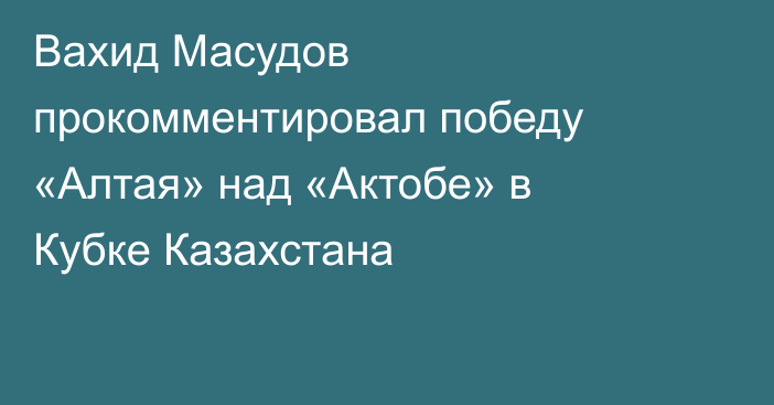 Вахид Масудов прокомментировал победу «Алтая» над «Актобе» в Кубке Казахстана