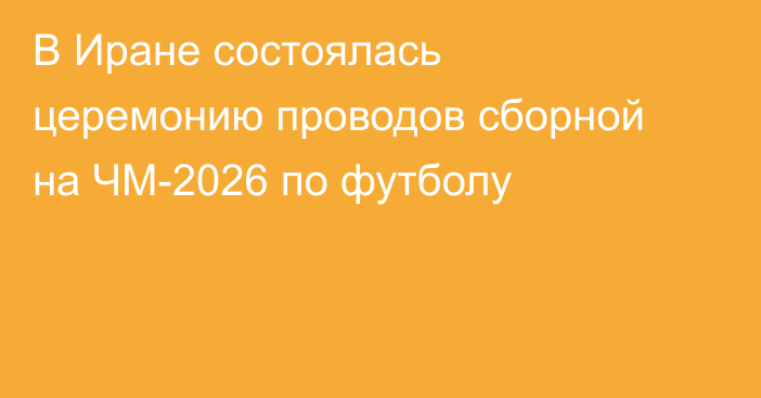 В Иране состоялась церемонию проводов сборной на ЧМ-2026 по футболу
