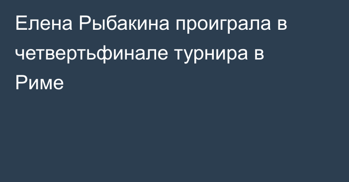 Елена Рыбакина проиграла в четвертьфинале турнира в Риме