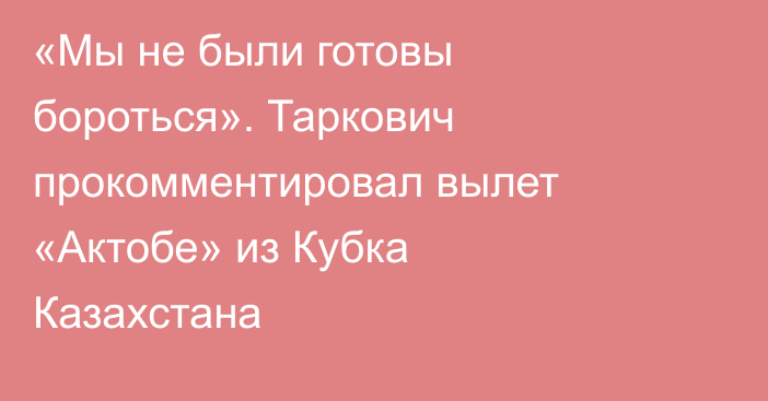 «Мы не были готовы бороться». Таркович прокомментировал вылет «Актобе» из Кубка Казахстана