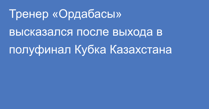 Тренер «Ордабасы» высказался после выхода в полуфинал Кубка Казахстана