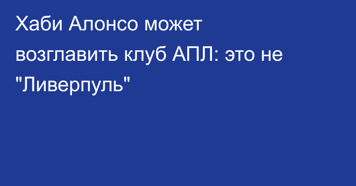 Хаби Алонсо может возглавить клуб АПЛ: это не 