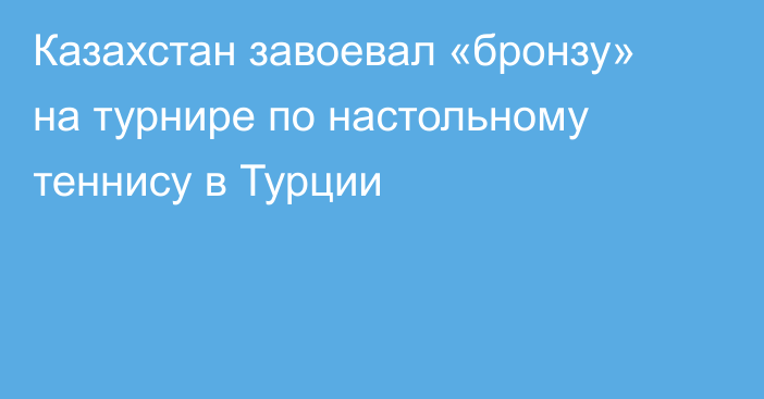 Казахстан завоевал «бронзу» на турнире по настольному теннису в Турции