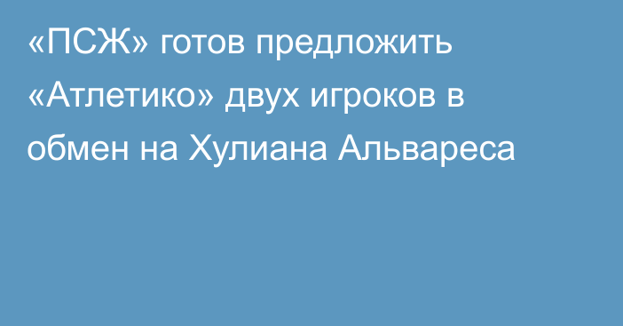 «ПСЖ» готов предложить «Атлетико» двух игроков в обмен на Хулиана Альвареса