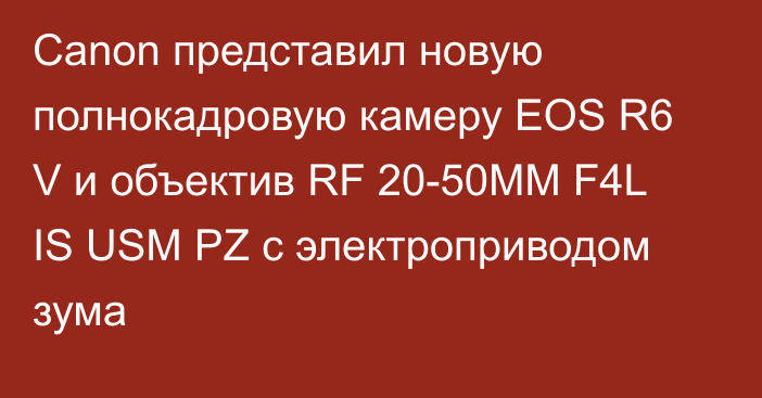 Canon представил новую полнокадровую камеру EOS R6 V и объектив RF 20-50MM F4L IS USM PZ с электроприводом зума