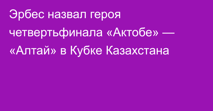 Эрбес назвал героя четвертьфинала «Актобе» — «Алтай» в Кубке Казахстана