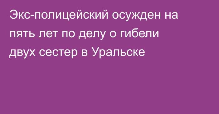 Экс-полицейский осужден на пять лет по делу о гибели двух сестер в Уральске