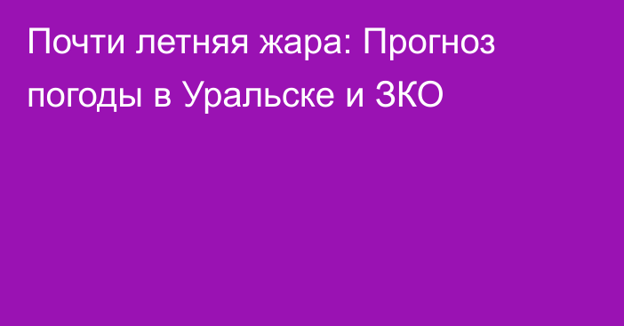 Почти летняя жара: Прогноз погоды в Уральске и ЗКО