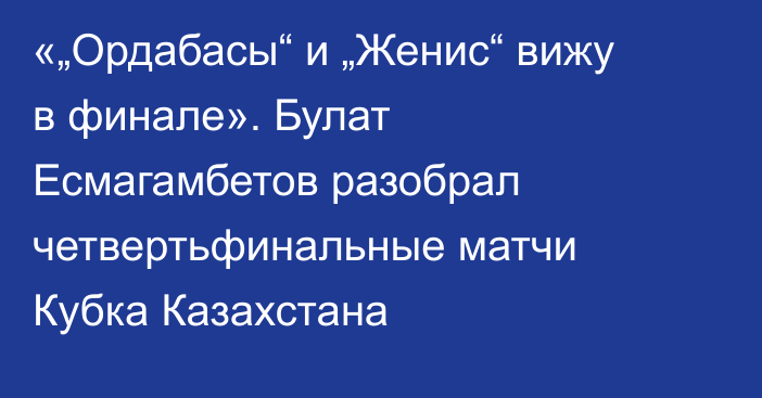 «„Ордабасы“ и „Женис“ вижу в финале». Булат Есмагамбетов разобрал четвертьфинальные матчи Кубка Казахстана