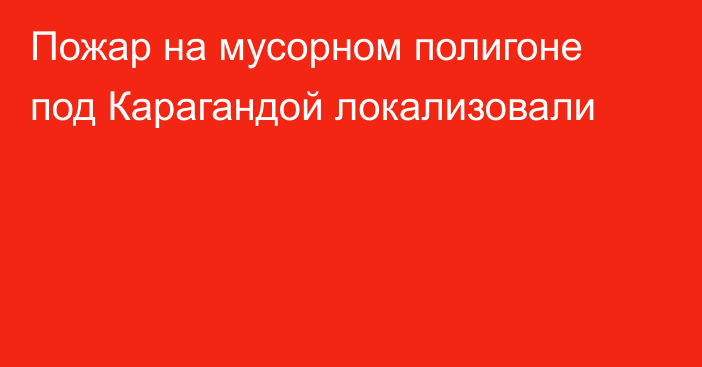 Пожар на мусорном полигоне под Карагандой локализовали