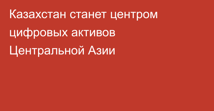 Казахстан станет центром цифровых активов Центральной Азии