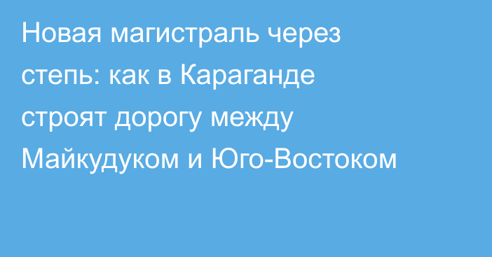 Новая магистраль через степь: как в Караганде строят дорогу между Майкудуком и Юго-Востоком