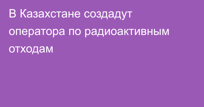 В Казахстане создадут оператора по радиоактивным отходам