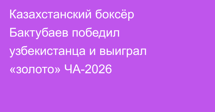 Казахстанский боксёр Бактубаев победил узбекистанца и выиграл «золото» ЧА-2026