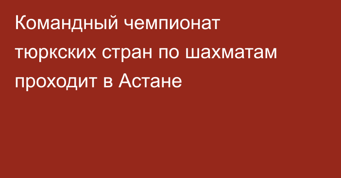 Командный чемпионат тюркских стран по шахматам проходит в Астане
