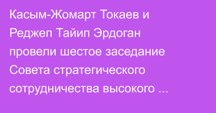 Касым-Жомарт Токаев и Реджеп Тайип Эрдоган провели шестое заседание Совета стратегического сотрудничества высокого уровня