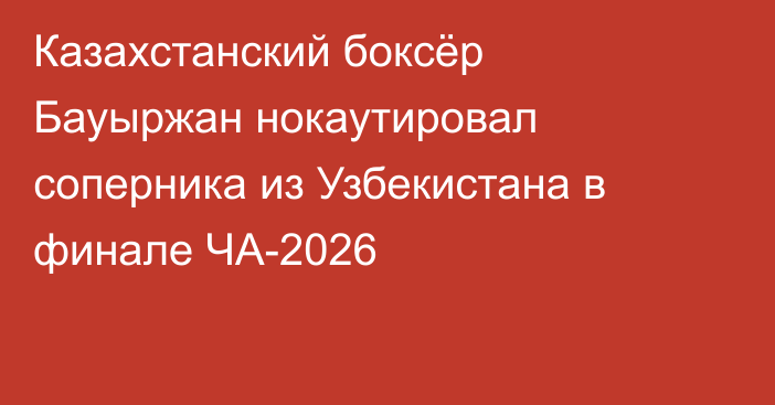 Казахстанский боксёр Бауыржан нокаутировал соперника из Узбекистана в финале ЧА-2026