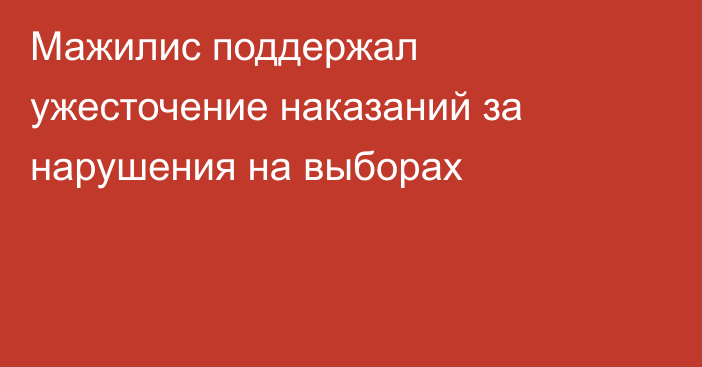 Мажилис поддержал ужесточение наказаний за нарушения на выборах