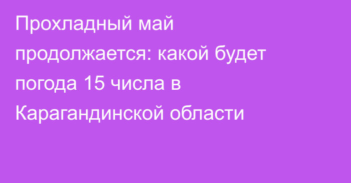 Прохладный май продолжается: какой будет погода 15 числа в Карагандинской области
