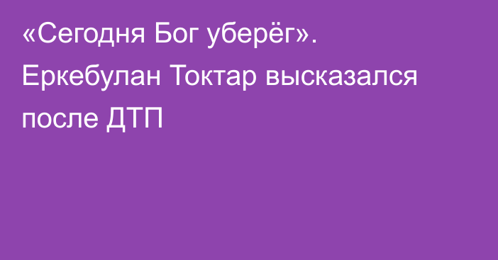 «Сегодня Бог уберёг». Еркебулан Токтар высказался после ДТП
