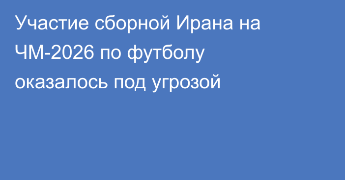 Участие сборной Ирана на ЧМ-2026 по футболу оказалось под угрозой