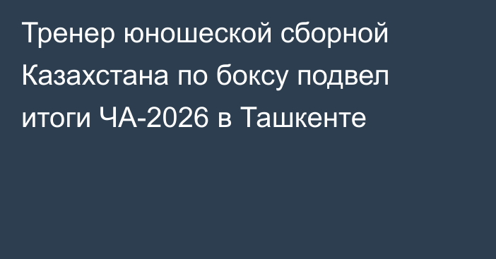 Тренер юношеской сборной Казахстана по боксу подвел итоги ЧА-2026 в Ташкенте