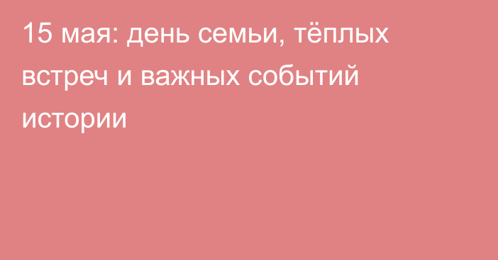15 мая: день семьи, тёплых встреч и важных событий истории