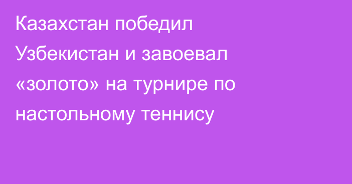 Казахстан победил Узбекистан и завоевал «золото» на турнире по настольному теннису