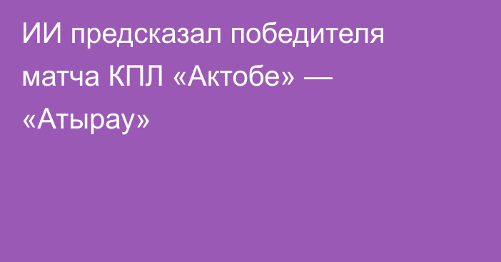 ИИ предсказал победителя матча КПЛ «Актобе» — «Атырау»