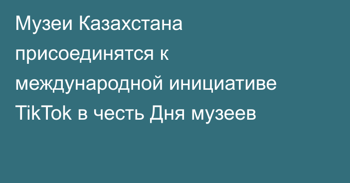 Музеи Казахстана присоединятся к международной инициативе TikTok в честь Дня музеев