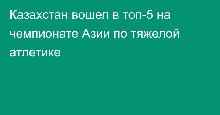 Казахстан вошел в топ-5 на чемпионате Азии по тяжелой атлетике