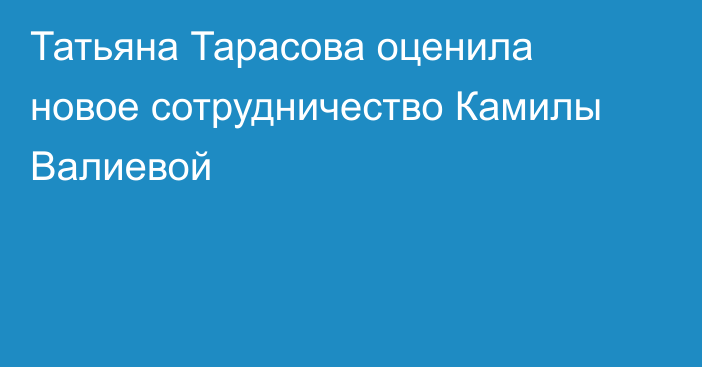 Татьяна Тарасова оценила новое сотрудничество Камилы Валиевой