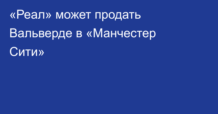 «Реал» может продать Вальверде в «Манчестер Сити»