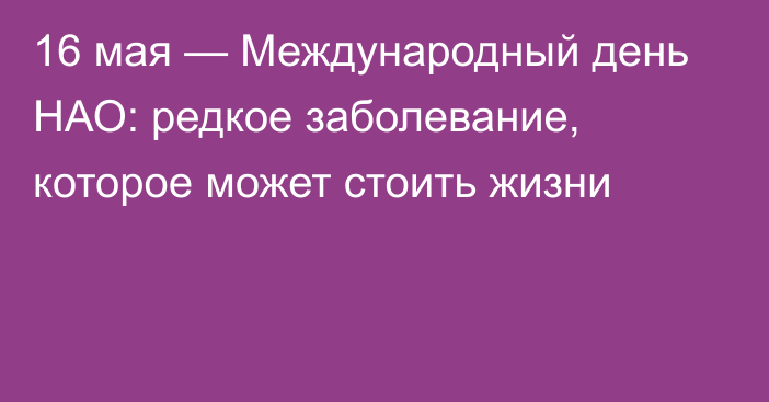 16 мая — Международный день НАО: редкое заболевание, которое может стоить жизни