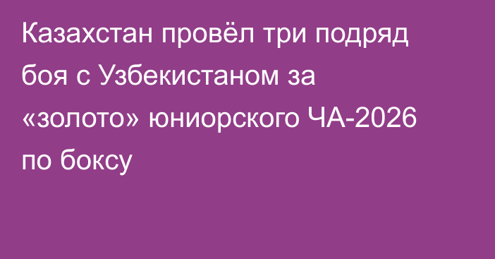 Казахстан провёл три подряд боя с Узбекистаном за «золото» юниорского ЧА-2026 по боксу